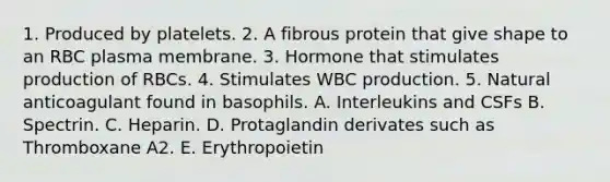 1. Produced by platelets. 2. A fibrous protein that give shape to an RBC plasma membrane. 3. Hormone that stimulates production of RBCs. 4. Stimulates WBC production. 5. Natural anticoagulant found in basophils. A. Interleukins and CSFs B. Spectrin. C. Heparin. D. Protaglandin derivates such as Thromboxane A2. E. Erythropoietin