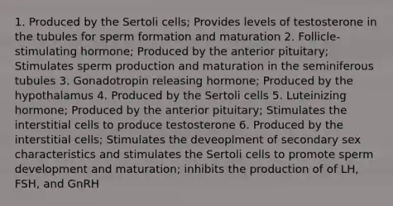 1. Produced by the Sertoli cells; Provides levels of testosterone in the tubules for sperm formation and maturation 2. Follicle-stimulating hormone; Produced by the anterior pituitary; Stimulates sperm production and maturation in the seminiferous tubules 3. Gonadotropin releasing hormone; Produced by the hypothalamus 4. Produced by the Sertoli cells 5. Luteinizing hormone; Produced by the anterior pituitary; Stimulates the interstitial cells to produce testosterone 6. Produced by the interstitial cells; Stimulates the deveoplment of secondary sex characteristics and stimulates the Sertoli cells to promote sperm development and maturation; inhibits the production of of LH, FSH, and GnRH