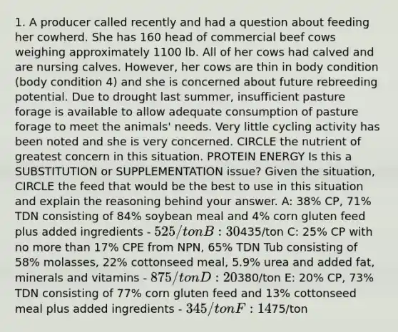 1. A producer called recently and had a question about feeding her cowherd. She has 160 head of commercial beef cows weighing approximately 1100 lb. All of her cows had calved and are nursing calves. However, her cows are thin in body condition (body condition 4) and she is concerned about future rebreeding potential. Due to drought last summer, insufficient pasture forage is available to allow adequate consumption of pasture forage to meet the animals' needs. Very little cycling activity has been noted and she is very concerned. CIRCLE the nutrient of greatest concern in this situation. PROTEIN ENERGY Is this a SUBSTITUTION or SUPPLEMENTATION issue? Given the situation, CIRCLE the feed that would be the best to use in this situation and explain the reasoning behind your answer. A: 38% CP, 71% TDN consisting of 84% soybean meal and 4% corn gluten feed plus added ingredients - 525/ton B: 30% CP, 73% TDN consisting of 63% cottonseed meal and 24% corn gluten feed plus added ingredients -435/ton C: 25% CP with no more than 17% CPE from NPN, 65% TDN Tub consisting of 58% molasses, 22% cottonseed meal, 5.9% urea and added fat, minerals and vitamins - 875/ton D: 20% CP, 75% TDN consisting of 50% corn and 40% cottonseed meal plus added ingredients -380/ton E: 20% CP, 73% TDN consisting of 77% corn gluten feed and 13% cottonseed meal plus added ingredients - 345/ton F: 14% Crude Protein, 58% TDN Bermudagrass Hay -75/ton