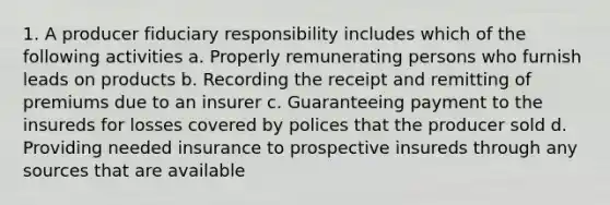 1. A producer fiduciary responsibility includes which of the following activities a. Properly remunerating persons who furnish leads on products b. Recording the receipt and remitting of premiums due to an insurer c. Guaranteeing payment to the insureds for losses covered by polices that the producer sold d. Providing needed insurance to prospective insureds through any sources that are available