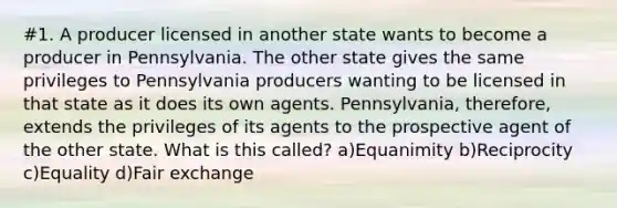 #1. A producer licensed in another state wants to become a producer in Pennsylvania. The other state gives the same privileges to Pennsylvania producers wanting to be licensed in that state as it does its own agents. Pennsylvania, therefore, extends the privileges of its agents to the prospective agent of the other state. What is this called? a)Equanimity b)Reciprocity c)Equality d)Fair exchange