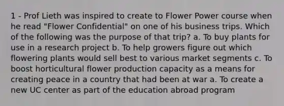 1 - Prof Lieth was inspired to create to Flower Power course when he read "Flower Confidential" on one of his business trips. Which of the following was the purpose of that trip? a. To buy plants for use in a research project b. To help growers figure out which flowering plants would sell best to various market segments c. To boost horticultural flower production capacity as a means for creating peace in a country that had been at war a. To create a new UC center as part of the education abroad program