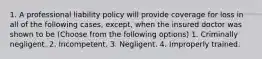 1. A professional liability policy will provide coverage for loss in all of the following cases, except, when the insured doctor was shown to be (Choose from the following options) 1. Criminally negligent. 2. Incompetent. 3. Negligent. 4. Improperly trained.