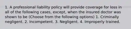 1. A professional liability policy will provide coverage for loss in all of the following cases, except, when the insured doctor was shown to be (Choose from the following options) 1. Criminally negligent. 2. Incompetent. 3. Negligent. 4. Improperly trained.