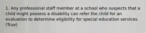 1. Any professional staff member at a school who suspects that a child might possess a disability can refer the child for an evaluation to determine eligibility for special education services. (True)