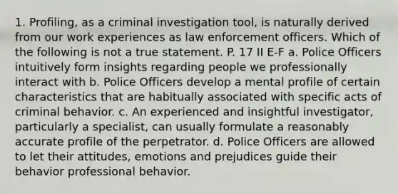 1. Profiling, as a criminal investigation tool, is naturally derived from our work experiences as law enforcement officers. Which of the following is not a true statement. P. 17 II E-F a. Police Officers intuitively form insights regarding people we professionally interact with b. Police Officers develop a mental profile of certain characteristics that are habitually associated with specific acts of criminal behavior. c. An experienced and insightful investigator, particularly a specialist, can usually formulate a reasonably accurate profile of the perpetrator. d. Police Officers are allowed to let their attitudes, emotions and prejudices guide their behavior professional behavior.