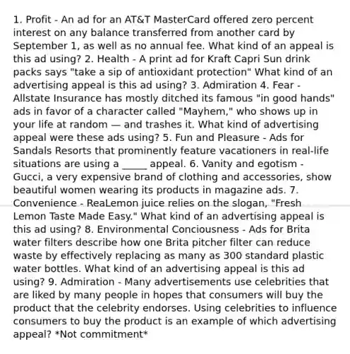 1. Profit - An ad for an AT&T MasterCard offered zero percent interest on any balance transferred from another card by September 1, as well as no annual fee. What kind of an appeal is this ad using? 2. Health - A print ad for Kraft Capri Sun drink packs says "take a sip of antioxidant protection" What kind of an advertising appeal is this ad using? 3. Admiration 4. Fear - Allstate Insurance has mostly ditched its famous "in good hands" ads in favor of a character called "Mayhem," who shows up in your life at random — and trashes it. What kind of advertising appeal were these ads using? 5. Fun and Pleasure - Ads for Sandals Resorts that prominently feature vacationers in real-life situations are using a _____ appeal. 6. Vanity and egotism - Gucci, a very expensive brand of clothing and accessories, show beautiful women wearing its products in magazine ads. 7. Convenience - ReaLemon juice relies on the slogan, "Fresh Lemon Taste Made Easy." What kind of an advertising appeal is this ad using? 8. Environmental Conciousness - Ads for Brita water filters describe how one Brita pitcher filter can reduce waste by effectively replacing as many as 300 standard plastic water bottles. What kind of an advertising appeal is this ad using? 9. Admiration - Many advertisements use celebrities that are liked by many people in hopes that consumers will buy the product that the celebrity endorses. Using celebrities to influence consumers to buy the product is an example of which advertising appeal? *Not commitment*