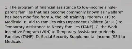 1. The program of financial assistance to low-income single-parent families that has become commonly known as "welfare" has been modified from A. the Job Training Program (JTP) to Medicaid. B. Aid to Families with Dependent Children (AFDC) to Temporary Assistance to Needy Families (TANF). C. the Work Incentive Program (WIN) to Temporary Assistance to Needy Families (TANF). D. Social Security Supplemental Income (SSI) to Medicaid.