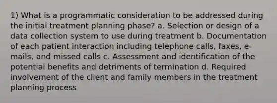 1) What is a programmatic consideration to be addressed during the initial treatment planning phase? a. Selection or design of a data collection system to use during treatment b. Documentation of each patient interaction including telephone calls, faxes, e-mails, and missed calls c. Assessment and identification of the potential benefits and detriments of termination d. Required involvement of the client and family members in the treatment planning process