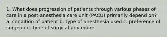 1. What does progression of patients through various phases of care in a post-anesthesia care unit (PACU) primarily depend on? a. condition of patient b. type of anesthesia used c. preference of surgeon d. type of surgical procedure