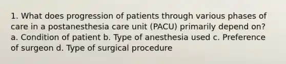 1. What does progression of patients through various phases of care in a postanesthesia care unit (PACU) primarily depend on? a. Condition of patient b. Type of anesthesia used c. Preference of surgeon d. Type of surgical procedure