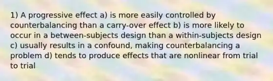 1) A progressive effect a) is more easily controlled by counterbalancing than a carry-over effect b) is more likely to occur in a between-subjects design than a within-subjects design c) usually results in a confound, making counterbalancing a problem d) tends to produce effects that are nonlinear from trial to trial