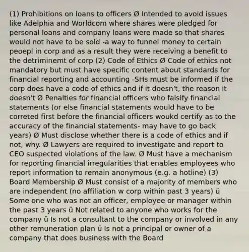 (1) Prohibitions on loans to officers Ø Intended to avoid issues like Adelphia and Worldcom where shares were pledged for personal loans and company loans were made so that shares would not have to be sold -a way to funnel money to certain peoepl in corp and as a result they were receiving a benefit to the detriminemt of corp (2) Code of Ethics Ø Code of ethics not mandatory but must have specific content about standards for financial reporting and accounting -SHs must be informed if the corp does have a code of ethics and if it doesn't, the reason it doesn't Ø Penalties for financial officers who falsify financial statements (or else financial statements would have to be correted first before the financial officers woukd certify as to the accuracy of the financial statements- may have to go back years) Ø Must disclose whether there is a code of ethics and if not, why. Ø Lawyers are required to investigate and report to CEO suspected violations of the law. Ø Must have a mechanism for reporting financial irregularities that enables employees who report information to remain anonymous (e.g. a hotline) (3) Board Membership Ø Must consist of a majority of members who are independent (no affiliation w corp within past 3 years) ü Some one who was not an officer, employee or manager within the past 3 years ü Not related to anyone who works for the company ü Is not a consultant to the company or involved in any other remuneration plan ü Is not a principal or owner of a company that does business with the Board