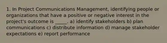 1. In Project Communications Management, identifying people or organizations that have a positive or negative interest in the project's outcome is _____. a) identify stakeholders b) plan communications c) distribute information d) manage stakeholder expectations e) report performance