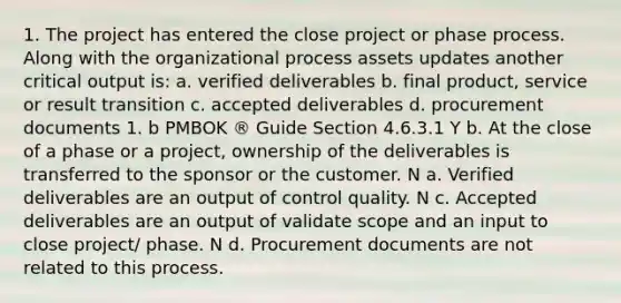 1. The project has entered the close project or phase process. Along with the organizational process assets updates another critical output is: a. verified deliverables b. final product, service or result transition c. accepted deliverables d. procurement documents 1. b PMBOK ® Guide Section 4.6.3.1 Y b. At the close of a phase or a project, ownership of the deliverables is transferred to the sponsor or the customer. N a. Verified deliverables are an output of control quality. N c. Accepted deliverables are an output of validate scope and an input to close project/ phase. N d. Procurement documents are not related to this process.