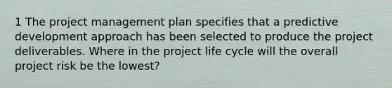 1 The project management plan specifies that a predictive development approach has been selected to produce the project deliverables. Where in the project life cycle will the overall project risk be the lowest?