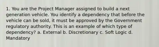 1. You are the Project Manager assigned to build a next generation vehicle. You identify a dependency that before the vehicle can be sold, it must be approved by the Government regulatory authority. This is an example of which type of dependency? a. External b. Discretionary c. Soft Logic d. Mandatory