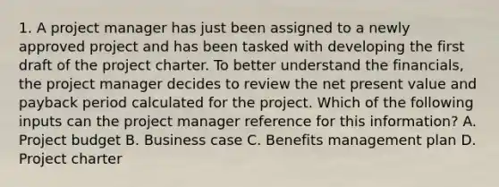 1. A project manager has just been assigned to a newly approved project and has been tasked with developing the first draft of the project charter. To better understand the financials, the project manager decides to review the net present value and payback period calculated for the project. Which of the following inputs can the project manager reference for this information? A. Project budget B. Business case C. Benefits management plan D. Project charter