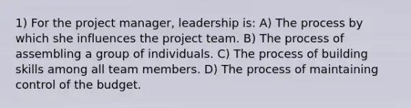 1) For the project manager, leadership is: A) The process by which she influences the project team. B) The process of assembling a group of individuals. C) The process of building skills among all team members. D) The process of maintaining control of the budget.