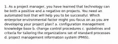 1. As a project manager, you have learned that technology can be both a positive and a negative on projects. You need an automated tool that will help you to be successful. Which enterprise environmental factor might you focus on as you are developing your project plan? a. configuration management knowledge base b. change control procedures c. guidelines and criteria for tailoring the organizations set of standard processes d. project management information system (PMIS).