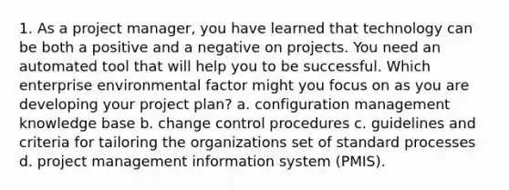 1. As a project manager, you have learned that technology can be both a positive and a negative on projects. You need an automated tool that will help you to be successful. Which enterprise environmental factor might you focus on as you are developing your project plan? a. configuration management knowledge base b. change control procedures c. guidelines and criteria for tailoring the organizations set of standard processes d. project management information system (PMIS).