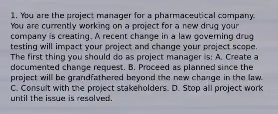 1. You are the project manager for a pharmaceutical company. You are currently working on a project for a new drug your company is creating. A recent change in a law governing drug testing will impact your project and change your project scope. The first thing you should do as project manager is: A. Create a documented change request. B. Proceed as planned since the project will be grandfathered beyond the new change in the law. C. Consult with the project stakeholders. D. Stop all project work until the issue is resolved.