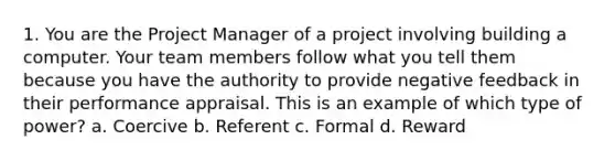 1. You are the Project Manager of a project involving building a computer. Your team members follow what you tell them because you have the authority to provide negative feedback in their performance appraisal. This is an example of which type of power? a. Coercive b. Referent c. Formal d. Reward