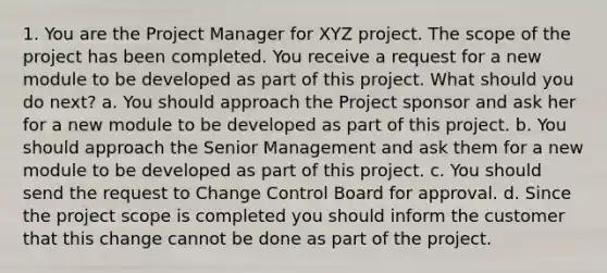 1. You are the Project Manager for XYZ project. The scope of the project has been completed. You receive a request for a new module to be developed as part of this project. What should you do next? a. You should approach the Project sponsor and ask her for a new module to be developed as part of this project. b. You should approach the Senior Management and ask them for a new module to be developed as part of this project. c. You should send the request to Change Control Board for approval. d. Since the project scope is completed you should inform the customer that this change cannot be done as part of the project.