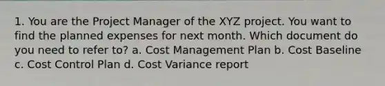 1. You are the Project Manager of the XYZ project. You want to find the planned expenses for next month. Which document do you need to refer to? a. Cost Management Plan b. Cost Baseline c. Cost Control Plan d. Cost Variance report