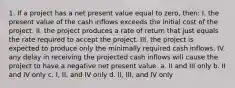 1. If a project has a net present value equal to zero, then: I. the present value of the cash inflows exceeds the initial cost of the project. II. the project produces a rate of return that just equals the rate required to accept the project. III. the project is expected to produce only the minimally required cash inflows. IV. any delay in receiving the projected cash inflows will cause the project to have a negative net present value. a. II and III only b. II and IV only c. I, II, and IV only d. II, III, and IV only