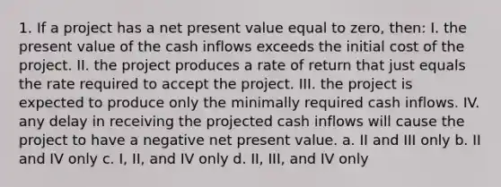 1. If a project has a net present value equal to zero, then: I. the present value of the cash inflows exceeds the initial cost of the project. II. the project produces a rate of return that just equals the rate required to accept the project. III. the project is expected to produce only the minimally required cash inflows. IV. any delay in receiving the projected cash inflows will cause the project to have a negative net present value. a. II and III only b. II and IV only c. I, II, and IV only d. II, III, and IV only