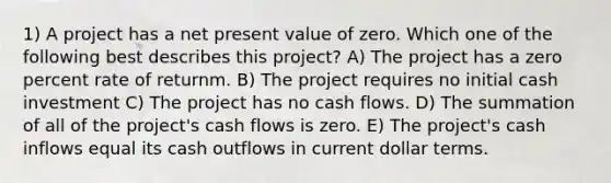 1) A project has a net present value of zero. Which one of the following best describes this project? A) The project has a zero percent rate of returnm. B) The project requires no initial cash investment C) The project has no cash flows. D) The summation of all of the project's cash flows is zero. E) The project's cash inflows equal its cash outflows in current dollar terms.