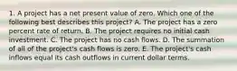 1. A project has a net present value of zero. Which one of the following best describes this project? A. The project has a zero percent rate of return. B. The project requires no initial cash investment. C. The project has no cash flows. D. The summation of all of the project's cash flows is zero. E. The project's cash inflows equal its cash outflows in current dollar terms.