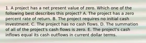 1. A project has a net present value of zero. Which one of the following best describes this project? A. The project has a zero percent rate of return. B. The project requires no initial cash investment. C. The project has no cash flows. D. The summation of all of the project's cash flows is zero. E. The project's cash inflows equal its cash outflows in current dollar terms.