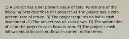 1) A project has a net present value of zero. Which one of the following best describes this project? A) The project has a zero percent rate of return. B) The project requires no initial cash investment. C) The project has no cash flows. D) The summation of all of the project's cash flows is zero. E) The project's cash inflows equal its cash outflows in current dollar terms.