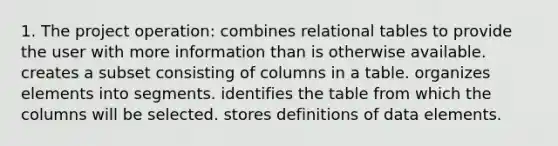 1. The project operation: combines relational tables to provide the user with more information than is otherwise available. creates a subset consisting of columns in a table. organizes elements into segments. identifies the table from which the columns will be selected. stores definitions of data elements.