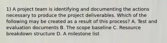 1) A <a href='https://www.questionai.com/knowledge/kZEoBxJj0L-project-team' class='anchor-knowledge'>project team</a> is identifying and documenting the actions necessary to produce the project deliverables. Which of the following may be created as a result of this process? A. Test and evaluation documents B. The scope baseline C. Resource breakdown structure D. A milestone list