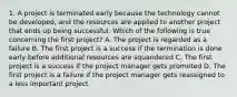 1. A project is terminated early because the technology cannot be developed, and the resources are applied to another project that ends up being successful. Which of the following is true concerning the first project? A. The project is regarded as a failure B. The first project is a success if the termination is done early before additional resources are squandered C. The first project is a success if the project manager gets promoted D. The first project is a failure if the project manager gets reassigned to a less important project