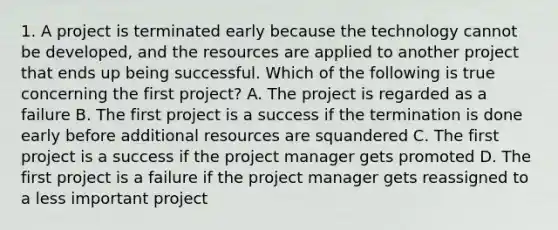 1. A project is terminated early because the technology cannot be developed, and the resources are applied to another project that ends up being successful. Which of the following is true concerning the first project? A. The project is regarded as a failure B. The first project is a success if the termination is done early before additional resources are squandered C. The first project is a success if the project manager gets promoted D. The first project is a failure if the project manager gets reassigned to a less important project