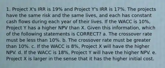 1. Project X's IRR is 19% and Project Y's IRR is 17%. The projects have the same risk and the same lives, and each has constant cash flows during each year of their lives. If the WACC is 10%, Project Y has a higher NPV than X. Given this information, which of the following statements is CORRECT? a. The crossover rate must be less than 10%. b. The crossover rate must be greater than 10%. c. If the WACC is 8%, Project X will have the higher NPV. d. If the WACC is 18%, Project Y will have the higher NPV. e. Project X is larger in the sense that it has the higher initial cost.