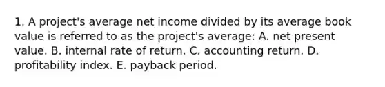 1. A project's average net income divided by its average book value is referred to as the project's average: A. net present value. B. internal rate of return. C. accounting return. D. profitability index. E. payback period.