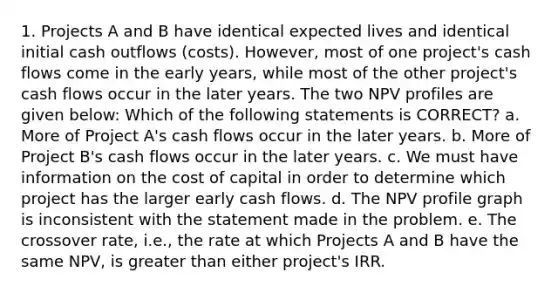 1. Projects A and B have identical expected lives and identical initial cash outflows (costs). However, most of one project's cash flows come in the early years, while most of the other project's cash flows occur in the later years. The two NPV profiles are given below: Which of the following statements is CORRECT? a. More of Project A's cash flows occur in the later years. b. More of Project B's cash flows occur in the later years. c. We must have information on the cost of capital in order to determine which project has the larger early cash flows. d. The NPV profile graph is inconsistent with the statement made in the problem. e. The crossover rate, i.e., the rate at which Projects A and B have the same NPV, is greater than either project's IRR.