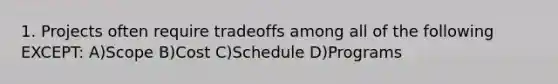 1. Projects often require tradeoffs among all of the following EXCEPT: A)Scope B)Cost C)Schedule D)Programs