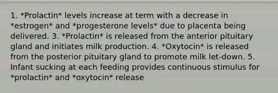 1. *Prolactin* levels increase at term with a decrease in *estrogen* and *progesterone levels* due to placenta being delivered. 3. *Prolactin* is released from the anterior pituitary gland and initiates milk production. 4. *Oxytocin* is released from the posterior pituitary gland to promote milk let-down. 5. Infant sucking at each feeding provides continuous stimulus for *prolactin* and *oxytocin* release