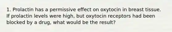 1. Prolactin has a permissive effect on oxytocin in breast tissue. If prolactin levels were high, but oxytocin receptors had been blocked by a drug, what would be the result?