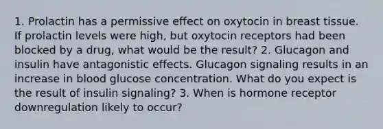 1. Prolactin has a permissive effect on oxytocin in breast tissue. If prolactin levels were high, but oxytocin receptors had been blocked by a drug, what would be the result? 2. Glucagon and insulin have antagonistic effects. Glucagon signaling results in an increase in blood glucose concentration. What do you expect is the result of insulin signaling? 3. When is hormone receptor downregulation likely to occur?