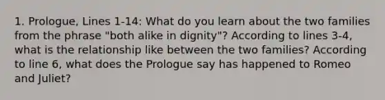 1. Prologue, Lines 1-14: What do you learn about the two families from the phrase "both alike in dignity"? According to lines 3-4, what is the relationship like between the two families? According to line 6, what does the Prologue say has happened to Romeo and Juliet?