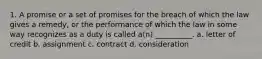 1. A promise or a set of promises for the breach of which the law gives a remedy, or the performance of which the law in some way recognizes as a duty is called a(n) __________. a. letter of credit b. assignment c. contract d. consideration