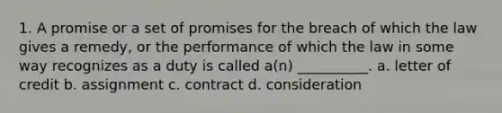 1. A promise or a set of promises for the breach of which the law gives a remedy, or the performance of which the law in some way recognizes as a duty is called a(n) __________. a. letter of credit b. assignment c. contract d. consideration