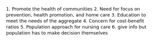 1. Promote the health of communities 2. Need for focus on prevention, health promotion, and home care 3. Education to meet the needs of the aggregate 4. Concern for cost-benefit ratios 5. Population approach for nursing care 6. give info but population has to make decision themselves